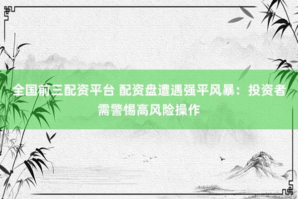 全国前三配资平台 配资盘遭遇强平风暴：投资者需警惕高风险操作