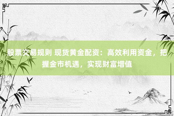 股票交易规则 现货黄金配资：高效利用资金，把握金市机遇，实现财富增值