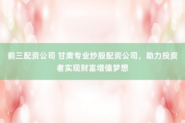 前三配资公司 甘肃专业炒股配资公司，助力投资者实现财富增值梦想
