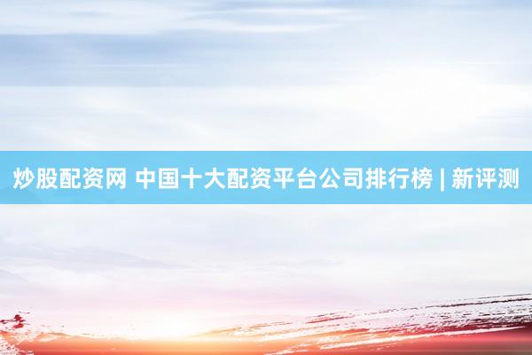 炒股配资网 中国十大配资平台公司排行榜 | 新评测